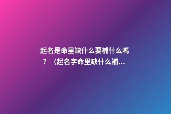 起名是命里缺什么要補什么嗎？（起名字命里缺什么補什么嗎）